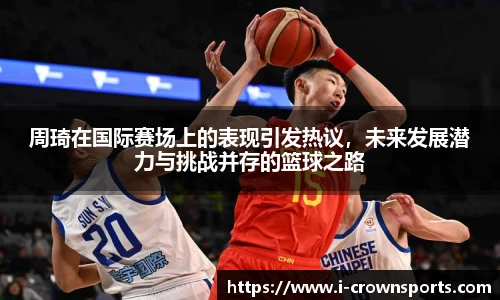 周琦在国际赛场上的表现引发热议，未来发展潜力与挑战并存的篮球之路